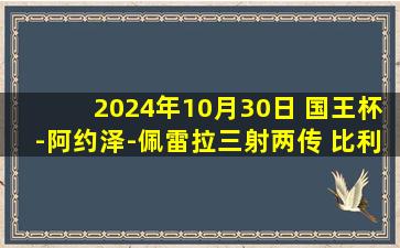 2024年10月30日 国王杯-阿约泽-佩雷拉三射两传 比利亚雷亚尔6-1坡布任瑟